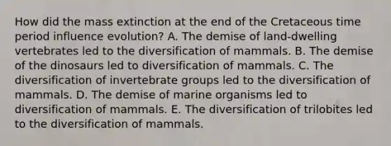 How did the mass extinction at the end of the Cretaceous time period influence evolution? A. The demise of land-dwelling vertebrates led to the diversification of mammals. B. The demise of the dinosaurs led to diversification of mammals. C. The diversification of invertebrate groups led to the diversification of mammals. D. The demise of marine organisms led to diversification of mammals. E. The diversification of trilobites led to the diversification of mammals.