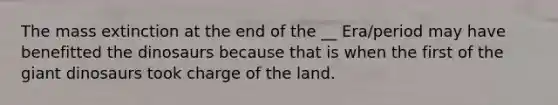 The mass extinction at the end of the __ Era/period may have benefitted the dinosaurs because that is when the first of the giant dinosaurs took charge of the land.