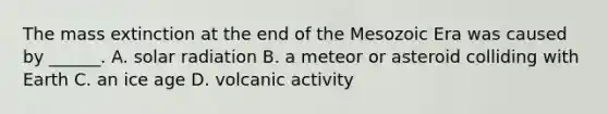 The mass extinction at the end of the Mesozoic Era was caused by ______. A. solar radiation B. a meteor or asteroid colliding with Earth C. an ice age D. volcanic activity