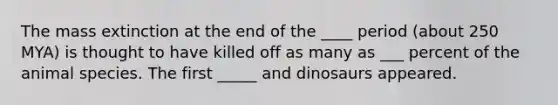 The mass extinction at the end of the ____ period (about 250 MYA) is thought to have killed off as many as ___ percent of the animal species. The first _____ and dinosaurs appeared.