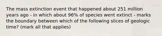 The mass extinction event that happened about 251 million years ago - in which about 96% of species went extinct - marks the boundary between which of the following slices of <a href='https://www.questionai.com/knowledge/k8JpI6wldh-geologic-time' class='anchor-knowledge'>geologic time</a>? (mark all that applies)