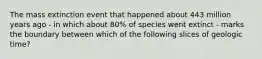 The mass extinction event that happened about 443 million years ago - in which about 80% of species went extinct - marks the boundary between which of the following slices of geologic time?