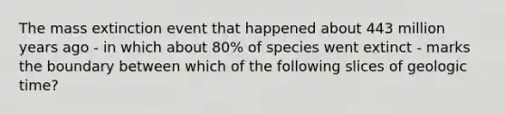 The mass extinction event that happened about 443 million years ago - in which about 80% of species went extinct - marks the boundary between which of the following slices of geologic time?