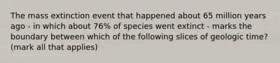 The mass extinction event that happened about 65 million years ago - in which about 76% of species went extinct - marks the boundary between which of the following slices of geologic time? (mark all that applies)