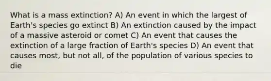 What is a mass extinction? A) An event in which the largest of Earth's species go extinct B) An extinction caused by the impact of a massive asteroid or comet C) An event that causes the extinction of a large fraction of Earth's species D) An event that causes most, but not all, of the population of various species to die