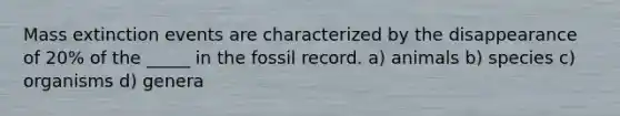 Mass extinction events are characterized by the disappearance of 20% of the _____ in the fossil record. a) animals b) species c) organisms d) genera