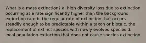 What is a mass extinction? a. high diversity loss due to extinction occurring at a rate significantly higher than the background extinction rate b. the regular rate of extinction that occurs steadily enough to be predictable within a taxon or biota c. the replacement of extinct species with newly evolved species d. local population extinction that does not cause species extinction