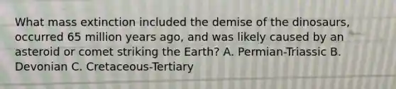 What mass extinction included the demise of the dinosaurs, occurred 65 million years ago, and was likely caused by an asteroid or comet striking the Earth? A. Permian-Triassic B. Devonian C. Cretaceous-Tertiary