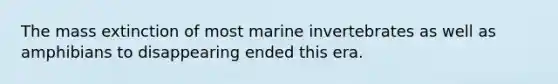 The mass extinction of most marine invertebrates as well as amphibians to disappearing ended this era.