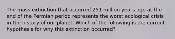 The mass extinction that occurred 251 million years ago at the end of the Permian period represents the worst ecological crisis in the history of our planet. Which of the following is the current hypothesis for why this extinction occurred?