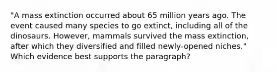 "A mass extinction occurred about 65 million years ago. The event caused many species to go extinct, including all of the dinosaurs. However, mammals survived the mass extinction, after which they diversified and filled newly-opened niches." Which evidence best supports the paragraph?