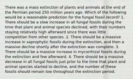 There was a mass extinction of plants and animals at the end of the Permian period 250 million years ago. Which of the following would be a reasonable prediction for the fungal fossil record? 1. There should be a slow increase in all fungal fossils during the time that plant and animal species declined, with their numbers staying relatively high afterward since there was little competition from other species. 2. There should be a massive increase in saprophytic fossils during the extinction, and then a massive decline shortly after the extinction was complete. 3. There should be a massive increase in mycorrhizal fossils during the extinction and few afterward. 4. There should be a massive decrease in all fungal fossils just prior to the time that plant and animal species started to decline, and the number of these fossils should remain low throughout the extinction period.