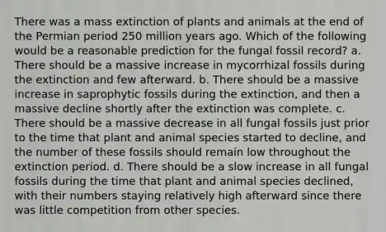 There was a mass extinction of plants and animals at the end of the Permian period 250 million years ago. Which of the following would be a reasonable prediction for the fungal fossil record? a. There should be a massive increase in mycorrhizal fossils during the extinction and few afterward. b. There should be a massive increase in saprophytic fossils during the extinction, and then a massive decline shortly after the extinction was complete. c. There should be a massive decrease in all fungal fossils just prior to the time that plant and animal species started to decline, and the number of these fossils should remain low throughout the extinction period. d. There should be a slow increase in all fungal fossils during the time that plant and animal species declined, with their numbers staying relatively high afterward since there was little competition from other species.