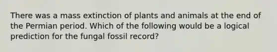 There was a mass extinction of plants and animals at the end of the Permian period. Which of the following would be a logical prediction for the fungal fossil record?