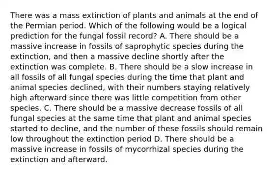 There was a mass extinction of plants and animals at the end of the Permian period. Which of the following would be a logical prediction for the fungal fossil record? A. There should be a massive increase in fossils of saprophytic species during the extinction, and then a massive decline shortly after the extinction was complete. B. There should be a slow increase in all fossils of all fungal species during the time that plant and animal species declined, with their numbers staying relatively high afterward since there was little competition from other species. C. There should be a massive decrease fossils of all fungal species at the same time that plant and animal species started to decline, and the number of these fossils should remain low throughout the extinction period D. There should be a massive increase in fossils of mycorrhizal species during the extinction and afterward.