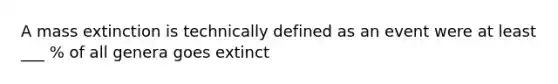 A mass extinction is technically defined as an event were at least ___ % of all genera goes extinct