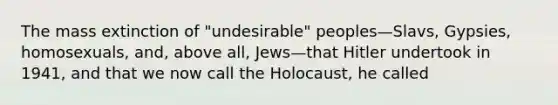 The mass extinction of "undesirable" peoples—Slavs, Gypsies, homosexuals, and, above all, Jews—that Hitler undertook in 1941, and that we now call the Holocaust, he called