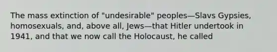 The mass extinction of "undesirable" peoples—Slavs Gypsies, homosexuals, and, above all, Jews—that Hitler undertook in 1941, and that we now call the Holocaust, he called