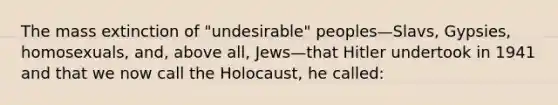 The mass extinction of "undesirable" peoples—Slavs, Gypsies, homosexuals, and, above all, Jews—that Hitler undertook in 1941 and that we now call the Holocaust, he called: