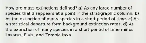 How are mass extinctions defined? a) As any large number of species that disappears at a point in the stratigraphic column. b) As the extinction of many species in a short period of time. c) As a statistical departure form background extinction rates. d) As the extinction of many species in a short period of time minus Lazarus, Elvis, and Zombie taxa.