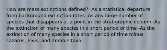 How are mass extinctions defined? -As a statistical departure from background extinction rates -As any large number of species that disappears at a point in the stratigraphic column -As the extinction of many species in a short period of time -As the extinction of many species in a short period of time minus Lazarus, Elvis, and Zombie taxa