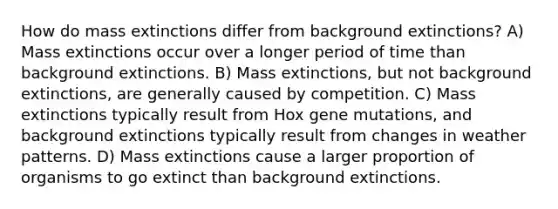 How do mass extinctions differ from background extinctions? A) Mass extinctions occur over a longer period of time than background extinctions. B) Mass extinctions, but not background extinctions, are generally caused by competition. C) Mass extinctions typically result from Hox gene mutations, and background extinctions typically result from changes in weather patterns. D) Mass extinctions cause a larger proportion of organisms to go extinct than background extinctions.