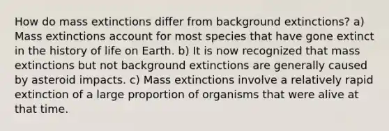 How do mass extinctions differ from background extinctions? a) Mass extinctions account for most species that have gone extinct in the history of life on Earth. b) It is now recognized that mass extinctions but not background extinctions are generally caused by asteroid impacts. c) Mass extinctions involve a relatively rapid extinction of a large proportion of organisms that were alive at that time.