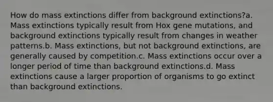 How do mass extinctions differ from background extinctions?a. Mass extinctions typically result from Hox gene mutations, and background extinctions typically result from changes in weather patterns.b. Mass extinctions, but not background extinctions, are generally caused by competition.c. Mass extinctions occur over a longer period of time than background extinctions.d. Mass extinctions cause a larger proportion of organisms to go extinct than background extinctions.