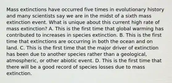 Mass extinctions have occurred five times in evolutionary history and many scientists say we are in the midst of a sixth mass extinction event. What is unique about this current high rate of mass extinction? A. This is the first time that global warming has contributed to increases in species extinction. B. This is the first time that extinctions are occurring in both the ocean and on land. C. This is the first time that the major driver of extinction has been due to another species rather than a geological, atmospheric, or other abiotic event. D. This is the first time that there will be a good record of species losses due to mass extinction.