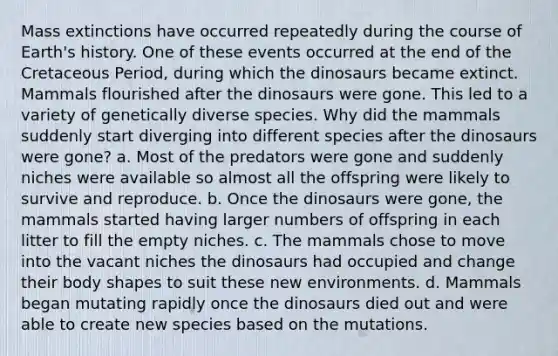 Mass extinctions have occurred repeatedly during the course of Earth's history. One of these events occurred at the end of the Cretaceous Period, during which the dinosaurs became extinct. Mammals flourished after the dinosaurs were gone. This led to a variety of genetically diverse species. Why did the mammals suddenly start diverging into different species after the dinosaurs were gone? a. Most of the predators were gone and suddenly niches were available so almost all the offspring were likely to survive and reproduce. b. Once the dinosaurs were gone, the mammals started having larger numbers of offspring in each litter to fill the empty niches. c. The mammals chose to move into the vacant niches the dinosaurs had occupied and change their body shapes to suit these new environments. d. Mammals began mutating rapidly once the dinosaurs died out and were able to create new species based on the mutations.