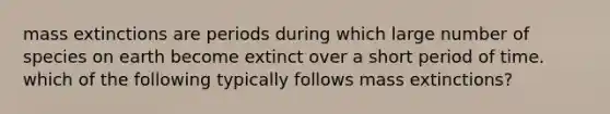 mass extinctions are periods during which large number of species on earth become extinct over a short period of time. which of the following typically follows mass extinctions?