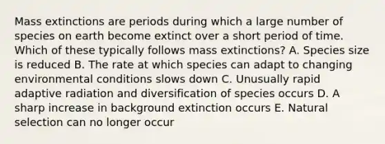 Mass extinctions are periods during which a large number of species on earth become extinct over a short period of time. Which of these typically follows mass extinctions? A. Species size is reduced B. The rate at which species can adapt to changing environmental conditions slows down C. Unusually rapid adaptive radiation and diversification of species occurs D. A sharp increase in background extinction occurs E. Natural selection can no longer occur