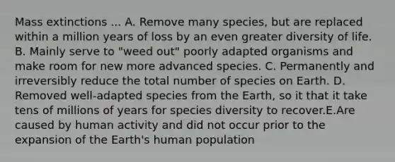 Mass extinctions ... A. Remove many species, but are replaced within a million years of loss by an even greater diversity of life. B. Mainly serve to "weed out" poorly adapted organisms and make room for new more advanced species. C. Permanently and irreversibly reduce the total number of species on Earth. D. Removed well-adapted species from the Earth, so it that it take tens of millions of years for species diversity to recover.E.Are caused by human activity and did not occur prior to the expansion of the Earth's human population