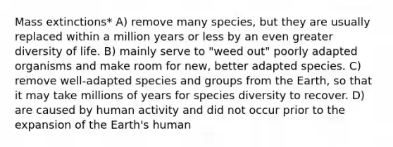 Mass extinctions* A) remove many species, but they are usually replaced within a million years or less by an even greater diversity of life. B) mainly serve to "weed out" poorly adapted organisms and make room for new, better adapted species. C) remove well-adapted species and groups from the Earth, so that it may take millions of years for species diversity to recover. D) are caused by human activity and did not occur prior to the expansion of the Earth's human