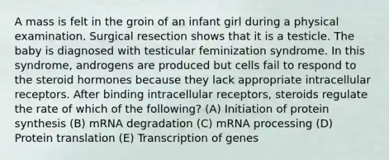 A mass is felt in the groin of an infant girl during a physical examination. Surgical resection shows that it is a testicle. The baby is diagnosed with testicular feminization syndrome. In this syndrome, androgens are produced but cells fail to respond to the steroid hormones because they lack appropriate intracellular receptors. After binding intracellular receptors, steroids regulate the rate of which of the following? (A) Initiation of protein synthesis (B) mRNA degradation (C) mRNA processing (D) Protein translation (E) Transcription of genes