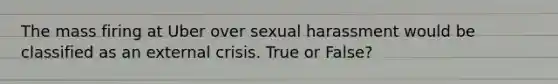 The mass firing at Uber over sexual harassment would be classified as an external crisis. True or False?