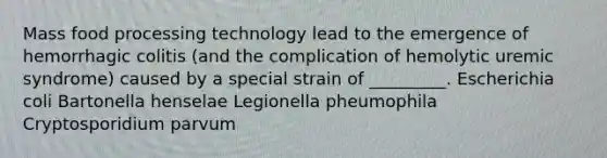 Mass food processing technology lead to the emergence of hemorrhagic colitis (and the complication of hemolytic uremic syndrome) caused by a special strain of _________. Escherichia coli Bartonella henselae Legionella pheumophila Cryptosporidium parvum