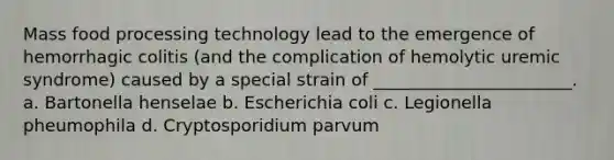 Mass food processing technology lead to the emergence of hemorrhagic colitis (and the complication of hemolytic uremic syndrome) caused by a special strain of _______________________. a. Bartonella henselae b. Escherichia coli c. Legionella pheumophila d. Cryptosporidium parvum