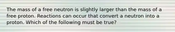 The mass of a free neutron is slightly larger than the mass of a free proton. Reactions can occur that convert a neutron into a proton. Which of the following must be true?