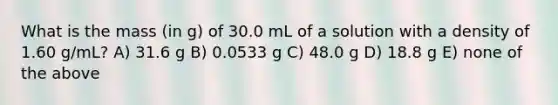 What is the mass (in g) of 30.0 mL of a solution with a density of 1.60 g/mL? A) 31.6 g B) 0.0533 g C) 48.0 g D) 18.8 g E) none of the above