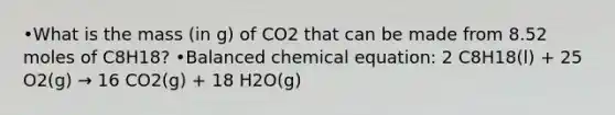 •What is the mass (in g) of CO2 that can be made from 8.52 moles of C8H18? •Balanced chemical equation: 2 C8H18(l) + 25 O2(g) → 16 CO2(g) + 18 H2O(g)