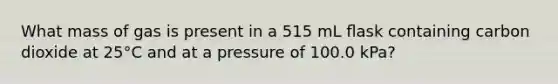 What mass of gas is present in a 515 mL ﬂask containing carbon dioxide at 25°C and at a pressure of 100.0 kPa?