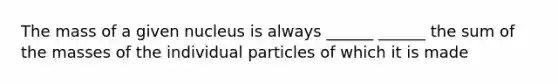 The mass of a given nucleus is always ______ ______ the sum of the masses of the individual particles of which it is made