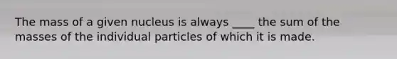 The mass of a given nucleus is always ____ the sum of the masses of the individual particles of which it is made.