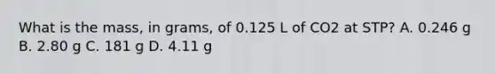 What is the mass, in grams, of 0.125 L of CO2 at STP? A. 0.246 g B. 2.80 g C. 181 g D. 4.11 g