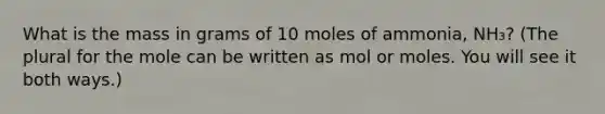 What is the mass in grams of 10 moles of ammonia, NH₃? (The plural for the mole can be written as mol or moles. You will see it both ways.)