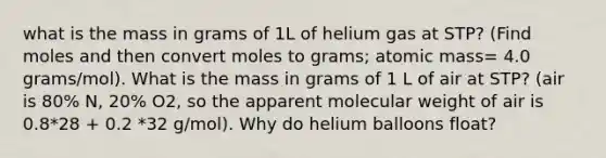 what is the mass in grams of 1L of helium gas at STP? (Find moles and then convert moles to grams; atomic mass= 4.0 grams/mol). What is the mass in grams of 1 L of air at STP? (air is 80% N, 20% O2, so the apparent molecular weight of air is 0.8*28 + 0.2 *32 g/mol). Why do helium balloons float?