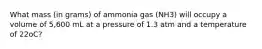 What mass (in grams) of ammonia gas (NH3) will occupy a volume of 5,600 mL at a pressure of 1.3 atm and a temperature of 22oC?