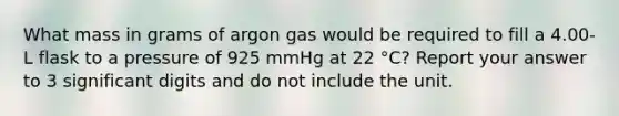 What mass in grams of argon gas would be required to fill a 4.00-L flask to a pressure of 925 mmHg at 22 °C? Report your answer to 3 <a href='https://www.questionai.com/knowledge/kXAOaYTa32-significant-digits' class='anchor-knowledge'>significant digits</a> and do not include the unit.