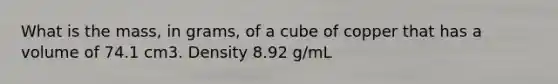 What is the mass, in grams, of a cube of copper that has a volume of 74.1 cm3. Density 8.92 g/mL